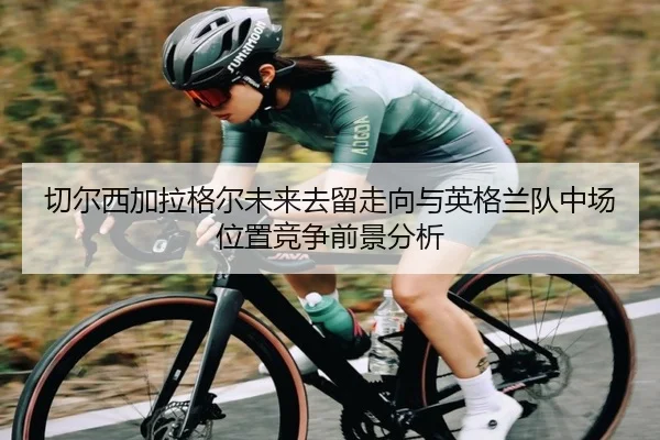 切尔西加拉格尔未来去留走向与英格兰队中场位置竞争前景分析